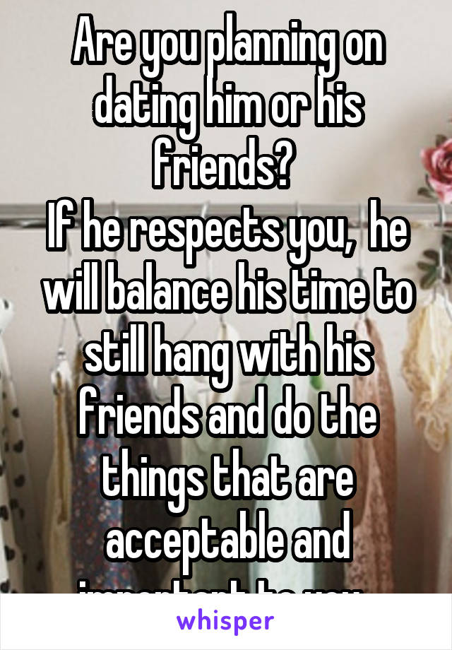 Are you planning on dating him or his friends? 
If he respects you,  he will balance his time to still hang with his friends and do the things that are acceptable and important to you. 
