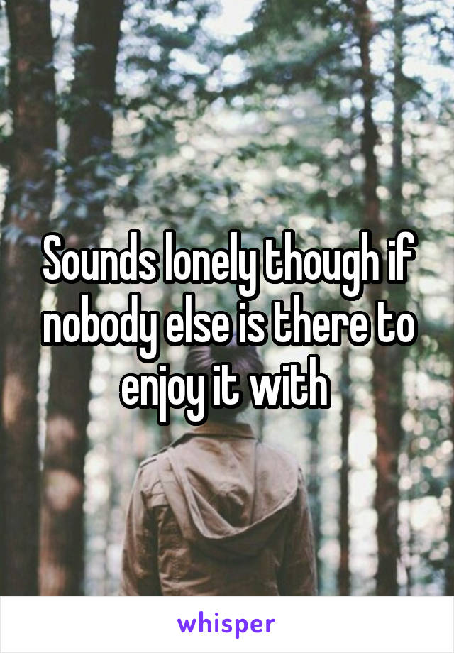 Sounds lonely though if nobody else is there to enjoy it with 