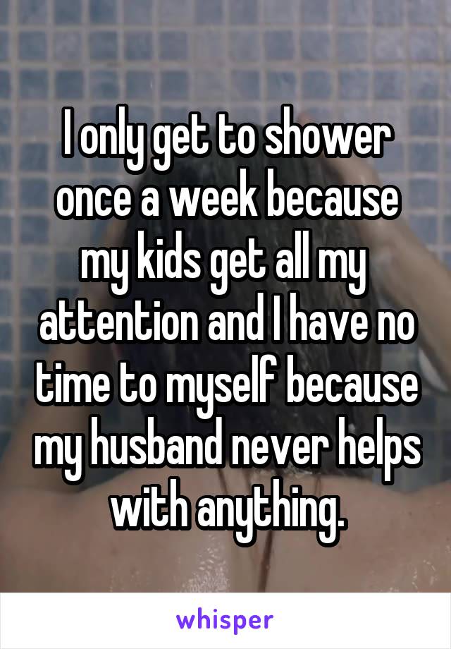 I only get to shower once a week because my kids get all my  attention and I have no time to myself because my husband never helps with anything.