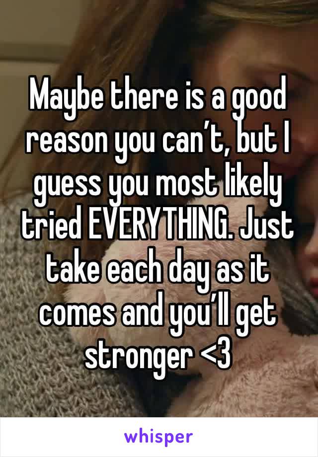 Maybe there is a good reason you can’t, but I guess you most likely tried EVERYTHING. Just take each day as it comes and you’ll get stronger <3