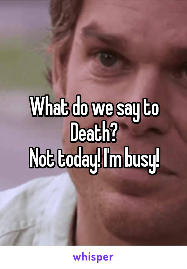 What do we say to Death?
Not today! I'm busy!