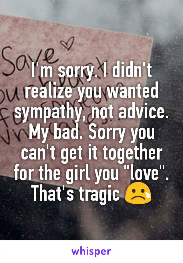 I'm sorry. I didn't realize you wanted sympathy, not advice. My bad. Sorry you can't get it together for the girl you "love". That's tragic 😢
