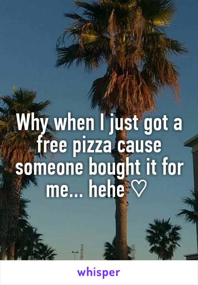 Why when I just got a free pizza cause someone bought it for me... hehe ♡ 
