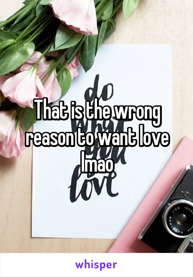 That is the wrong reason to want love lmao