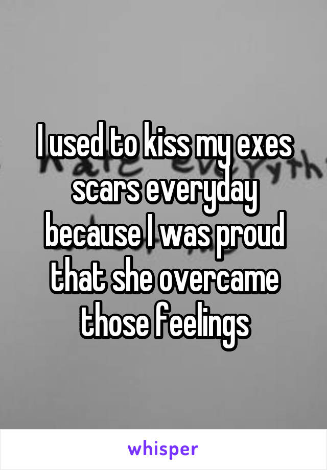 I used to kiss my exes scars everyday because I was proud that she overcame those feelings