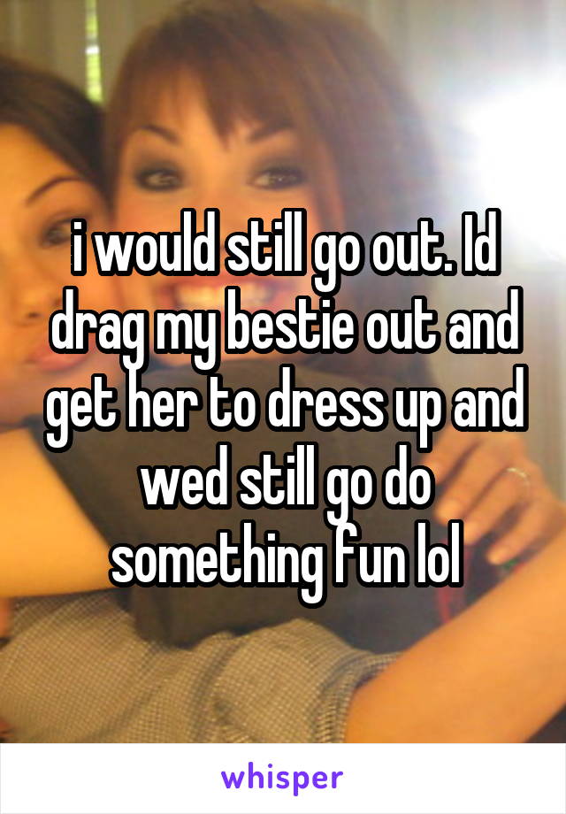 i would still go out. Id drag my bestie out and get her to dress up and wed still go do something fun lol