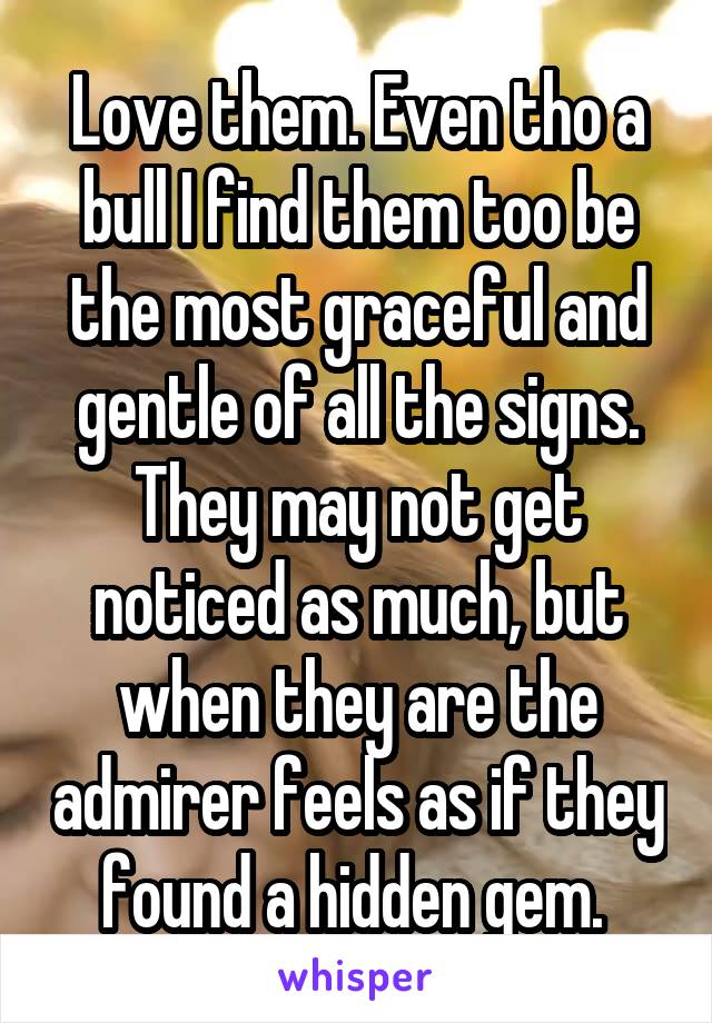 Love them. Even tho a bull I find them too be the most graceful and gentle of all the signs. They may not get noticed as much, but when they are the admirer feels as if they found a hidden gem. 