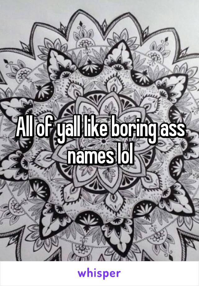 All of yall like boring ass names lol
