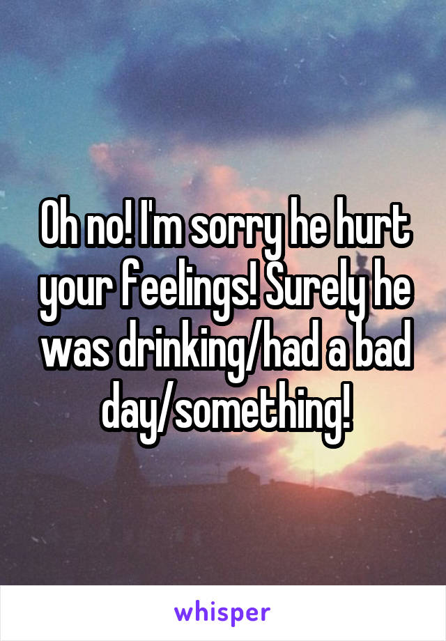 Oh no! I'm sorry he hurt your feelings! Surely he was drinking/had a bad day/something!