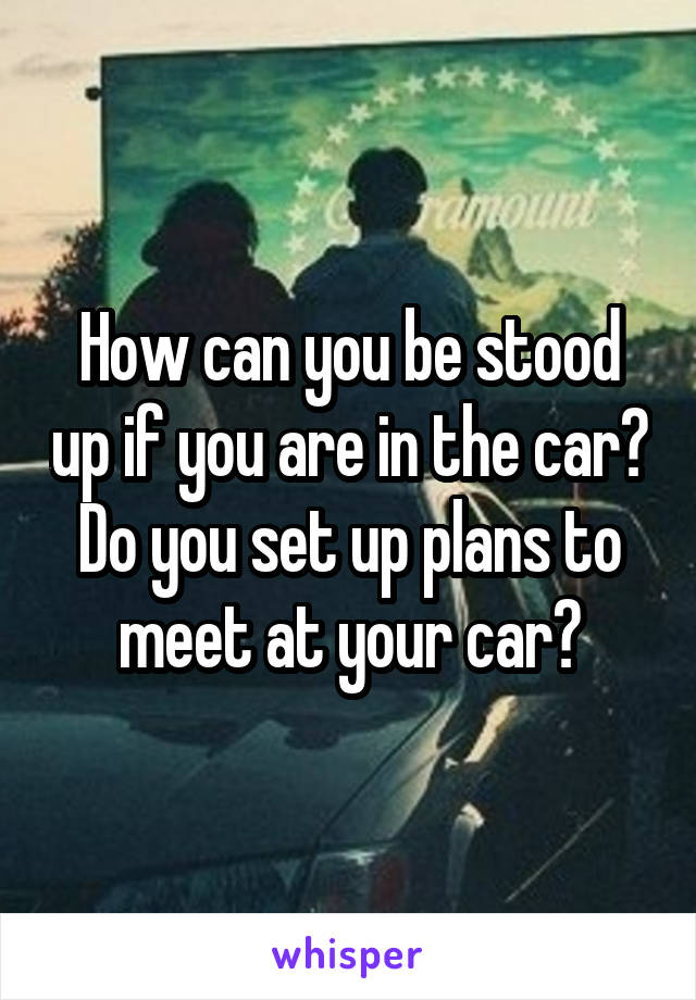 How can you be stood up if you are in the car? Do you set up plans to meet at your car?