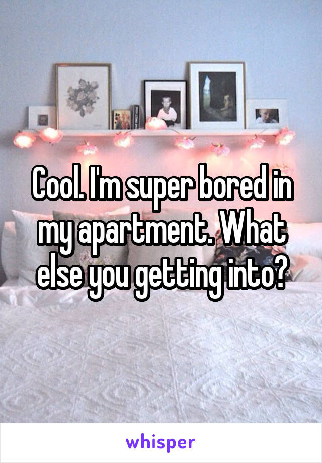 Cool. I'm super bored in my apartment. What else you getting into?