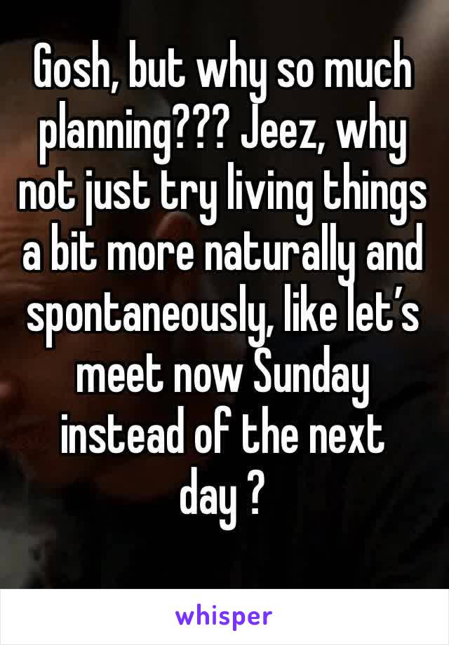 Gosh, but why so much planning??? Jeez, why not just try living things a bit more naturally and spontaneously, like let’s meet now Sunday instead of the next day ?