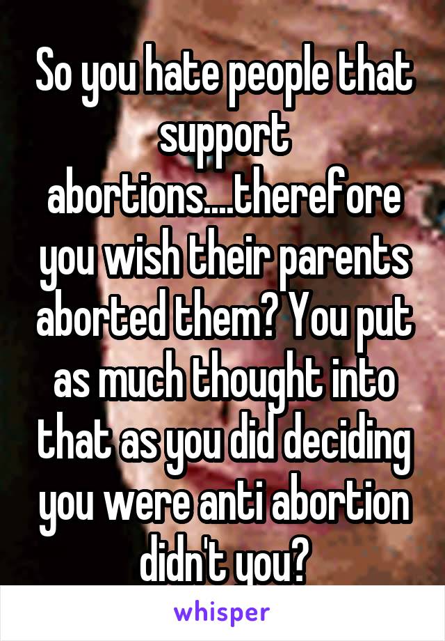 So you hate people that support abortions....therefore you wish their parents aborted them? You put as much thought into that as you did deciding you were anti abortion didn't you?