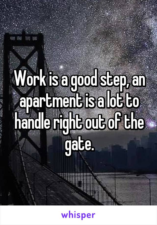 Work is a good step, an apartment is a lot to handle right out of the gate.