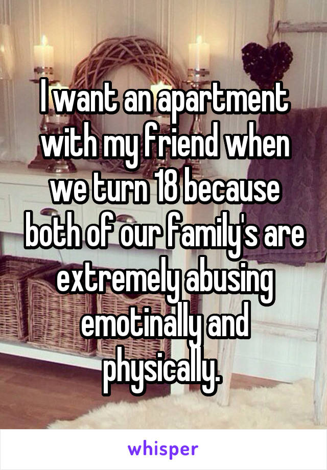 I want an apartment with my friend when we turn 18 because both of our family's are extremely abusing emotinally and physically. 
