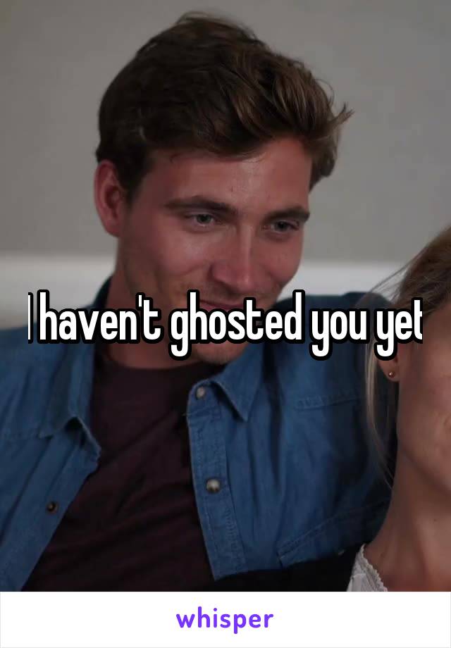 I haven't ghosted you yet