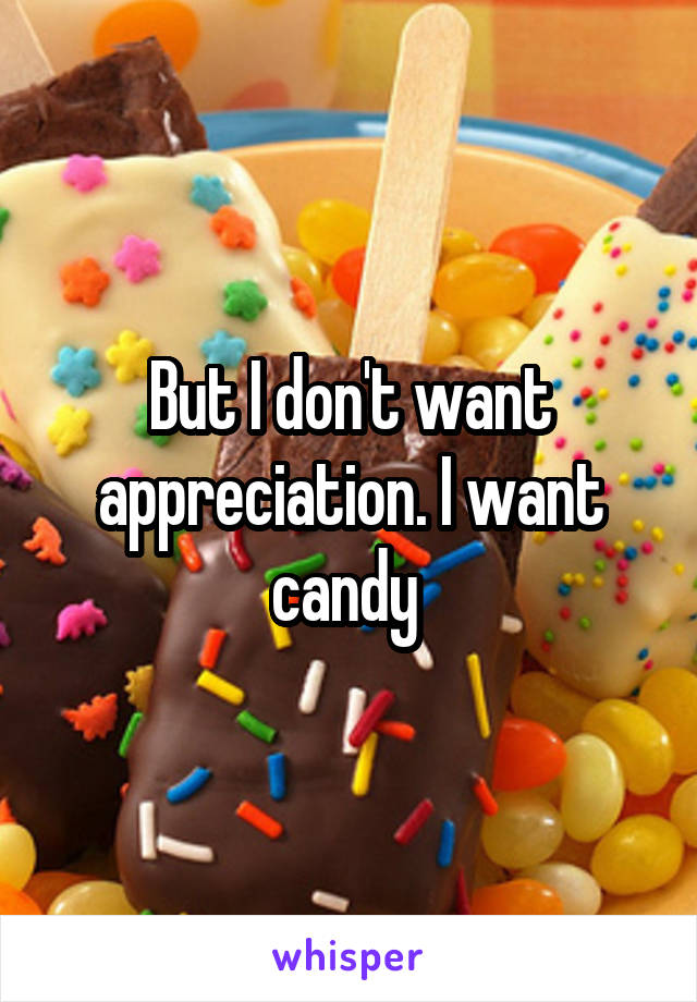 But I don't want appreciation. I want candy 