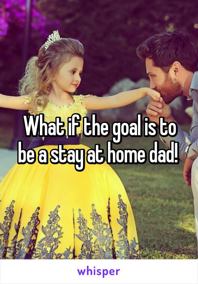 What if the goal is to be a stay at home dad! 