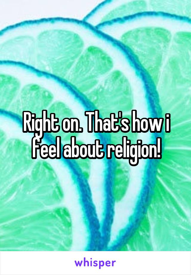 Right on. That's how i feel about religion!