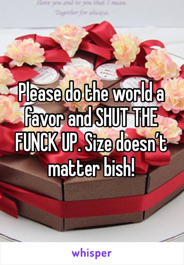 Please do the world a favor and SHUT THE FUNCK UP. Size doesn’t matter bish!