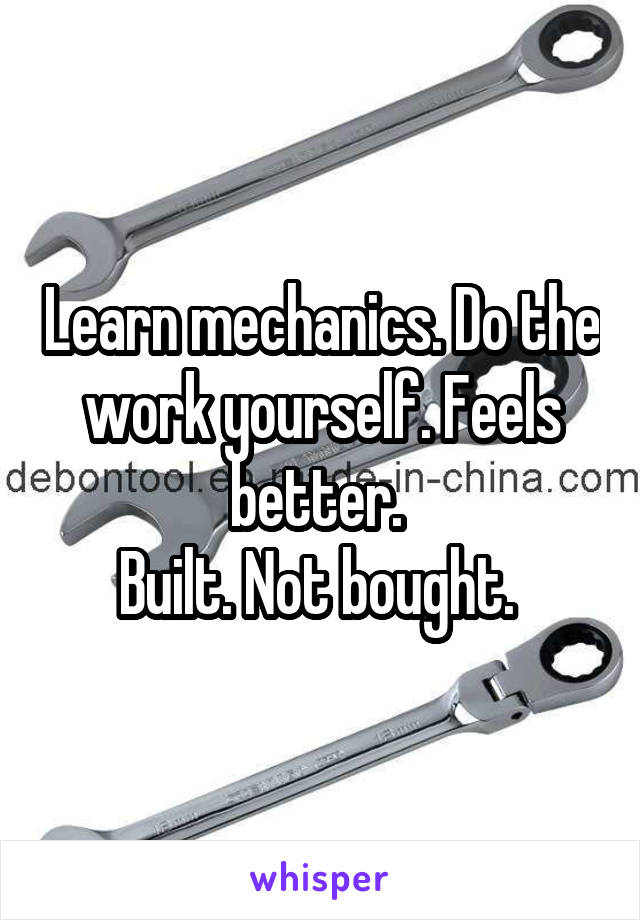 Learn mechanics. Do the work yourself. Feels better. 
Built. Not bought. 
