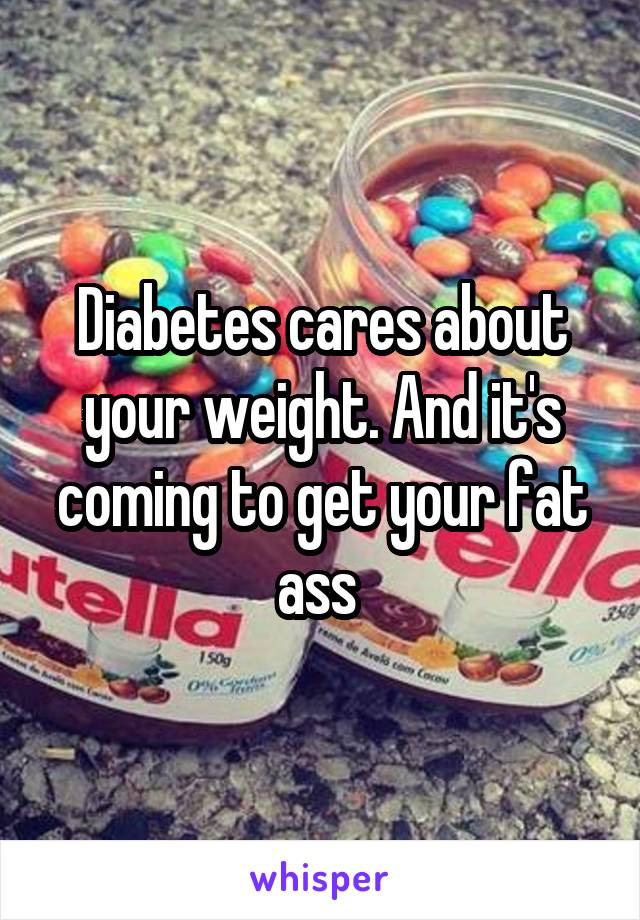 Diabetes cares about your weight. And it's coming to get your fat ass 