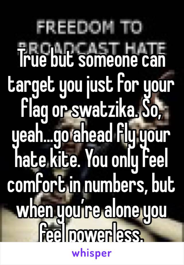 True but someone can target you just for your flag or swatzika. So, yeah...go ahead fly your hate kite. You only feel comfort in numbers, but when you’re alone you feel powerless. 