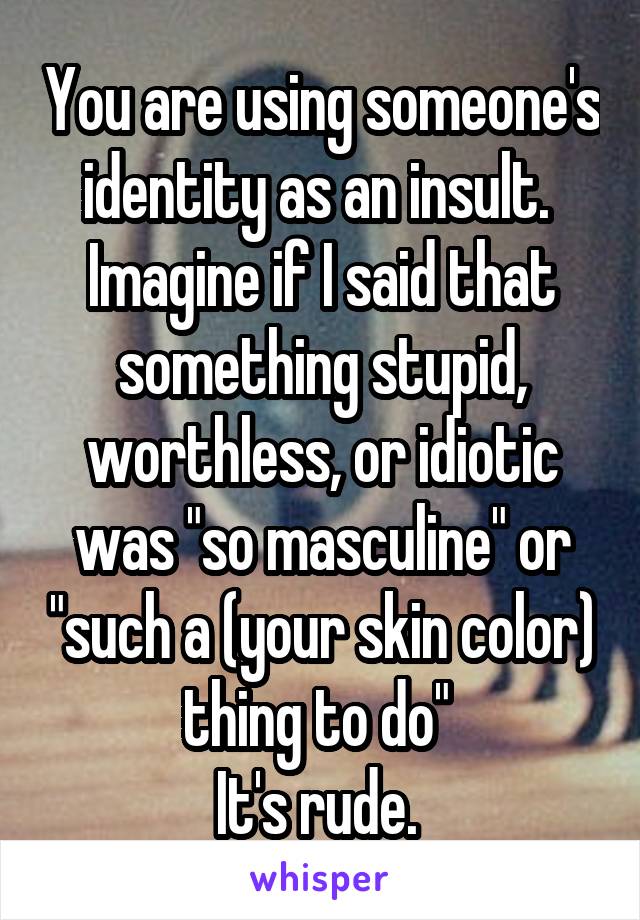 You are using someone's identity as an insult. 
Imagine if I said that something stupid, worthless, or idiotic was "so masculine" or "such a (your skin color) thing to do" 
It's rude. 