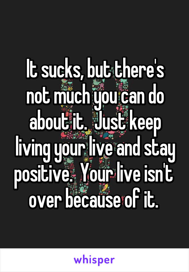 It sucks, but there's not much you can do about it.  Just keep living your live and stay positive.  Your live isn't  over because of it. 