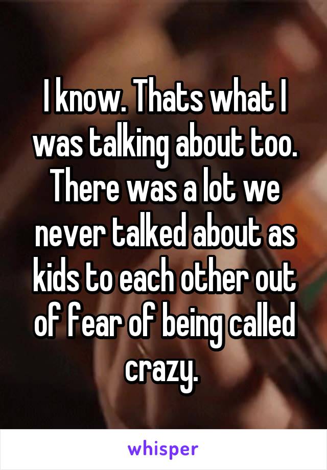 I know. Thats what I was talking about too. There was a lot we never talked about as kids to each other out of fear of being called crazy. 