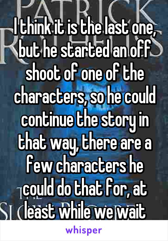 I think it is the last one, but he started an off shoot of one of the characters, so he could continue the story in that way, there are a few characters he could do that for, at least while we wait