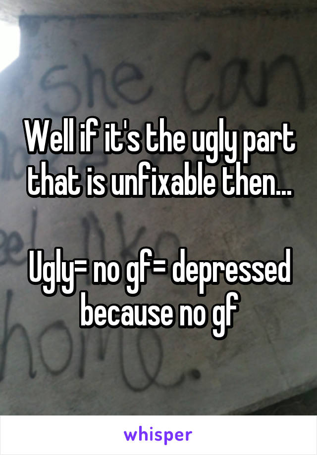 Well if it's the ugly part that is unfixable then...

Ugly= no gf= depressed because no gf