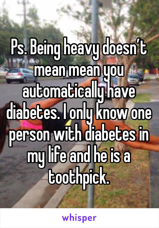 Ps. Being heavy doesn’t mean mean you automatically have diabetes. I only know one person with diabetes in my life and he is a toothpick. 