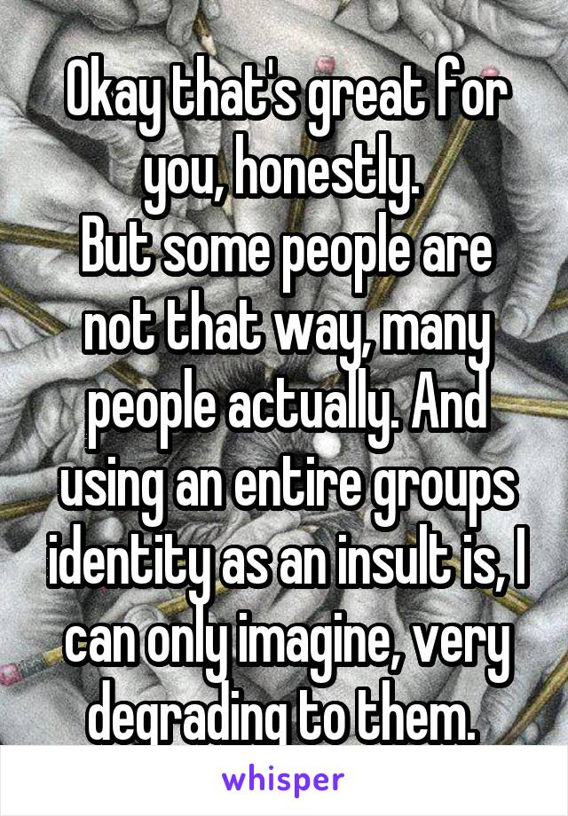 Okay that's great for you, honestly. 
But some people are not that way, many people actually. And using an entire groups identity as an insult is, I can only imagine, very degrading to them. 