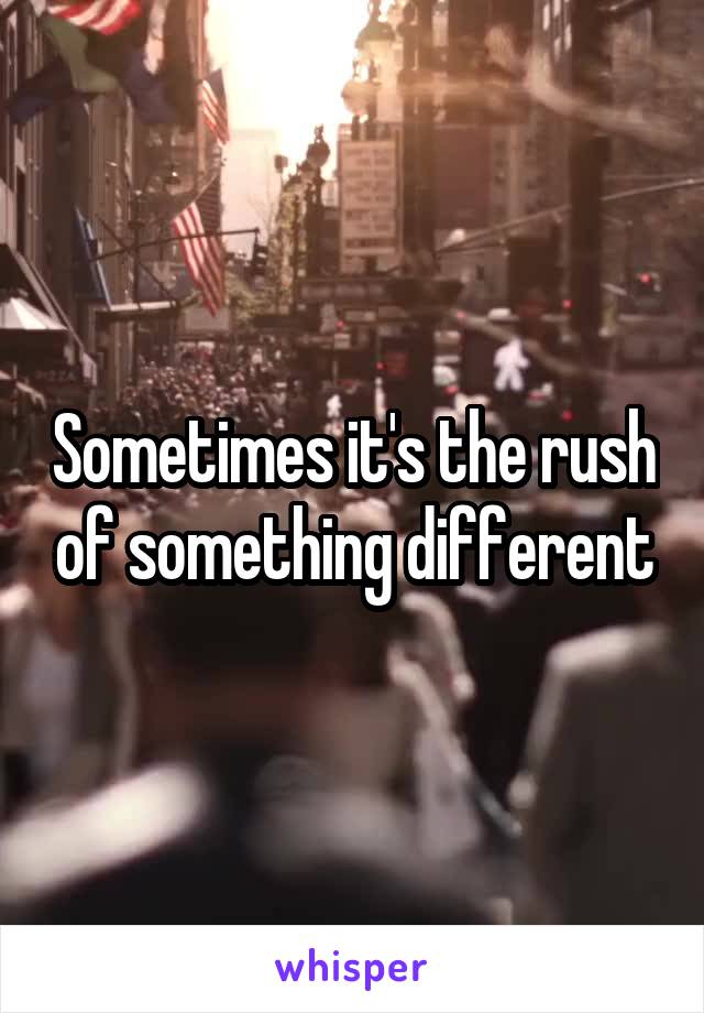 Sometimes it's the rush of something different