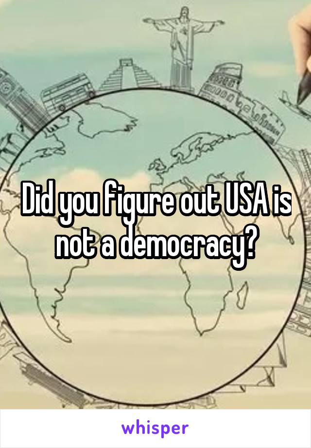 Did you figure out USA is not a democracy?