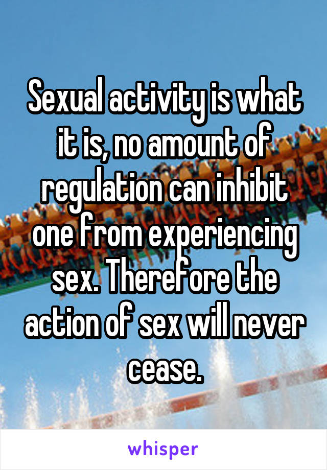 Sexual activity is what it is, no amount of regulation can inhibit one from experiencing sex. Therefore the action of sex will never cease.
