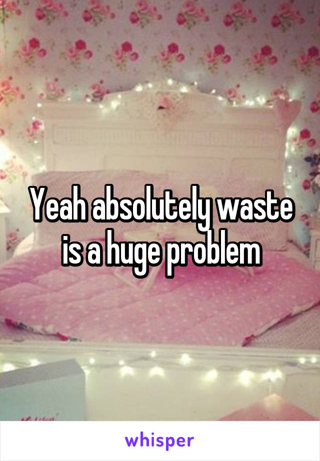 Yeah absolutely waste is a huge problem