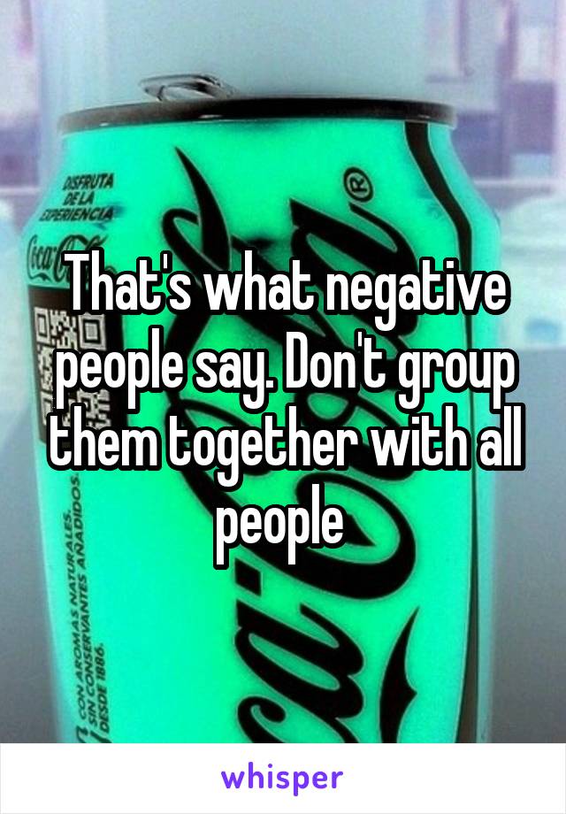 That's what negative people say. Don't group them together with all people 