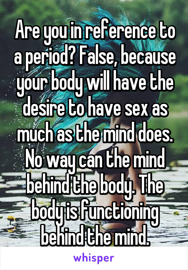 Are you in reference to a period? False, because your body will have the desire to have sex as much as the mind does. No way can the mind behind the body. The body is functioning behind the mind.