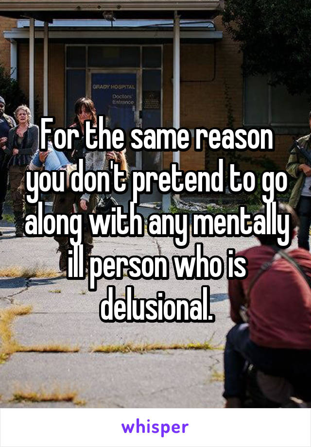 For the same reason you don't pretend to go along with any mentally ill person who is delusional.