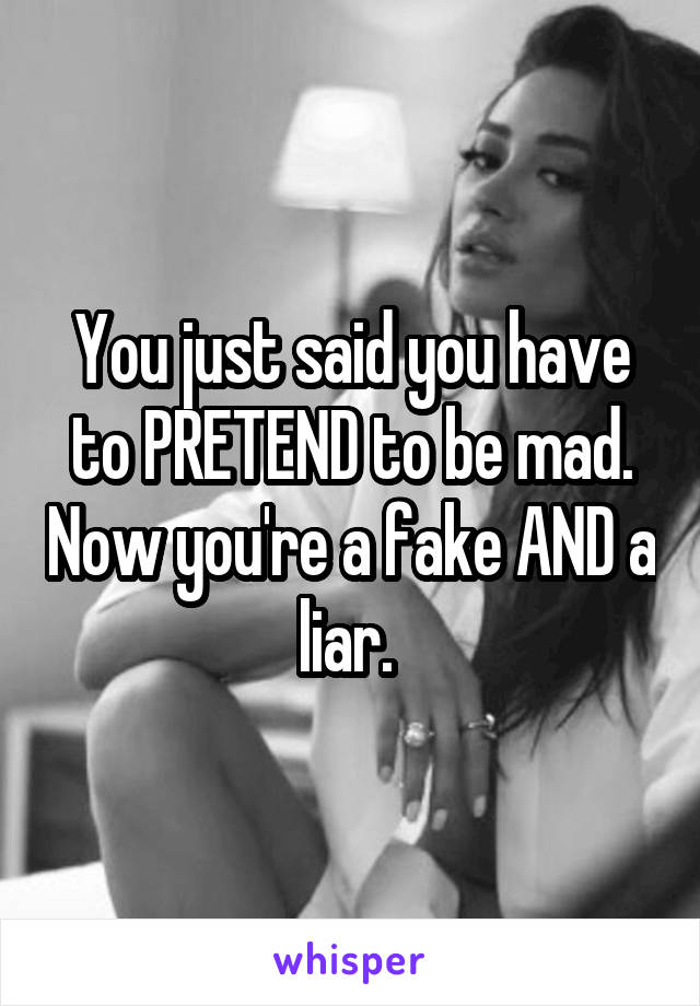 You just said you have to PRETEND to be mad. Now you're a fake AND a liar. 