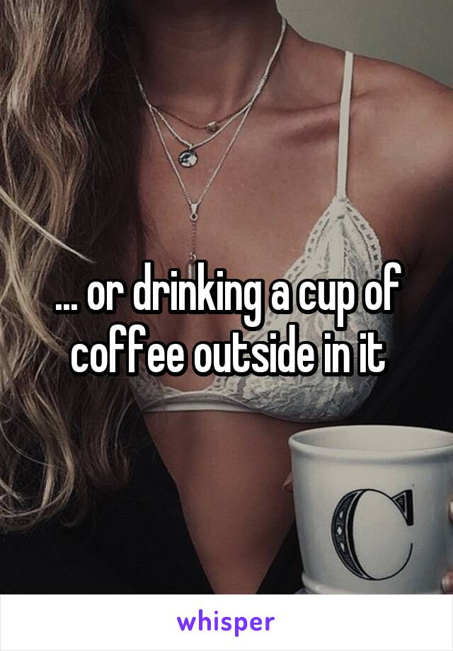 ... or drinking a cup of coffee outside in it
