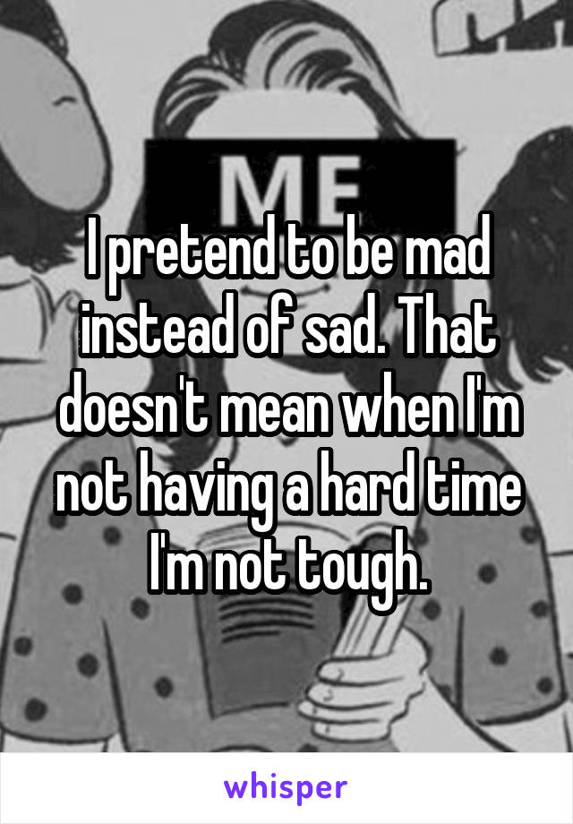 I pretend to be mad instead of sad. That doesn't mean when I'm not having a hard time I'm not tough.