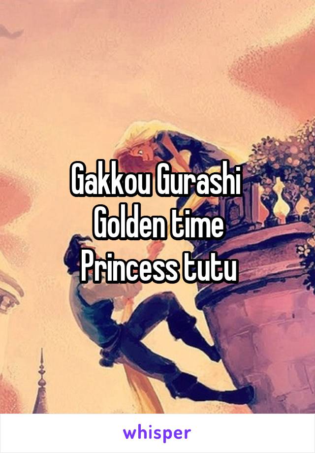 Gakkou Gurashi 
Golden time
Princess tutu