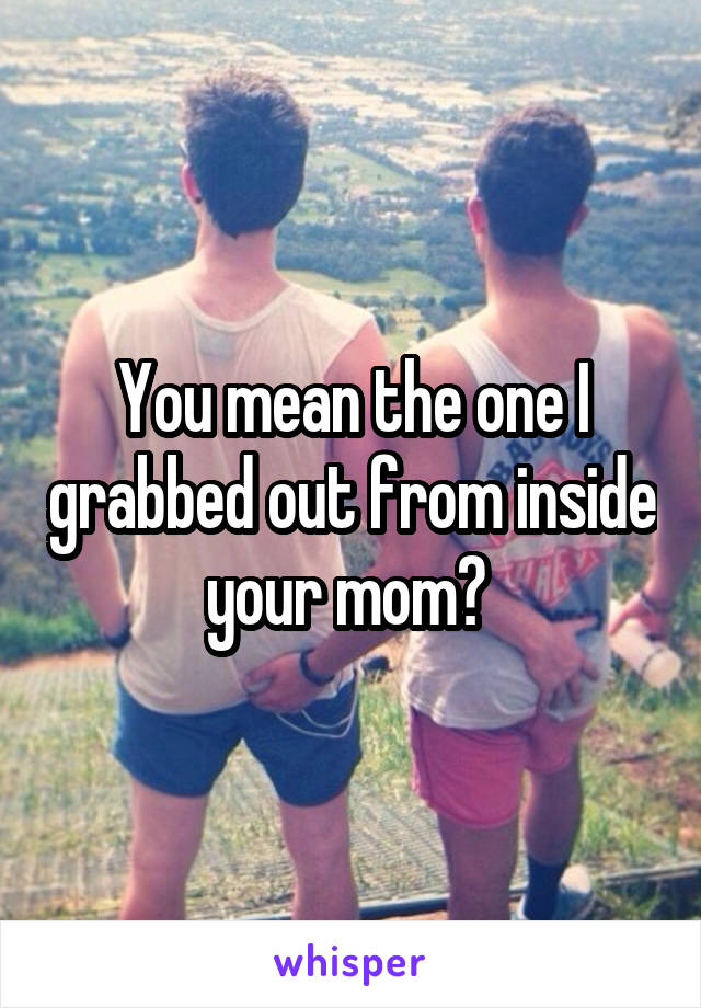 You mean the one I grabbed out from inside your mom? 