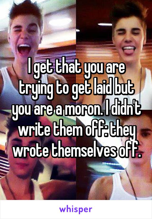 I get that you are trying to get laid but you are a moron. I didn't write them off: they wrote themselves off.