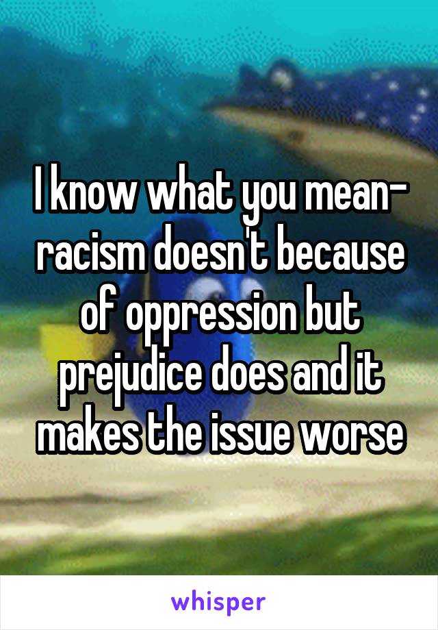 I know what you mean- racism doesn't because of oppression but prejudice does and it makes the issue worse