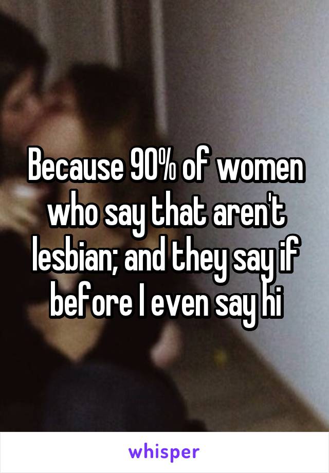 Because 90% of women who say that aren't lesbian; and they say if before I even say hi