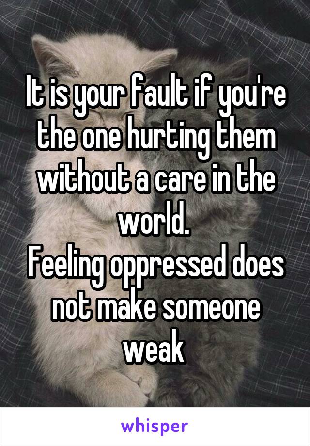 It is your fault if you're the one hurting them without a care in the world. 
Feeling oppressed does not make someone weak 